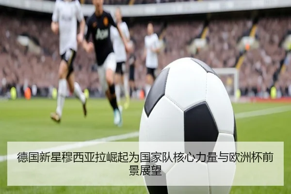 德国新星穆西亚拉崛起为国家队核心力量与欧洲杯前景展望（kaiyun）