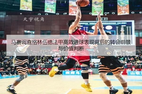 马赛调查格林伍德法甲高效进球表现背后的转会前景与价值判断（kaiyun）