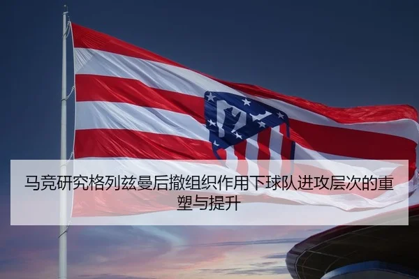 马竞研究格列兹曼后撤组织作用下球队进攻层次的重塑与提升（kaiyun）