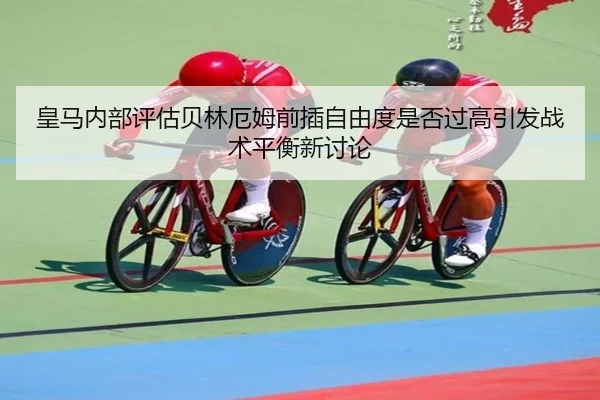 皇马内部评估贝林厄姆前插自由度是否过高引发战术平衡新讨论（kaiyun）