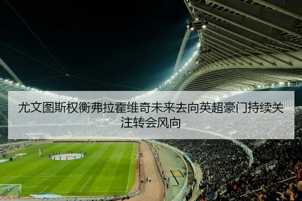 尤文图斯权衡弗拉霍维奇未来去向英超豪门持续关注转会风向（kaiyun）